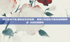 开云体育下载:国际足球友谊赛：英格兰队迎战日本队前调整阵容 8名球员离队