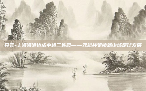 开云-上海海港达成中超三连冠——双雄并驱铸就申城足球发展