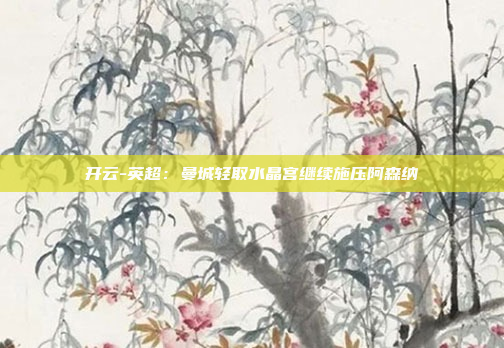 开云-英超:曼城轻取水晶宫继续施压阿森纳
