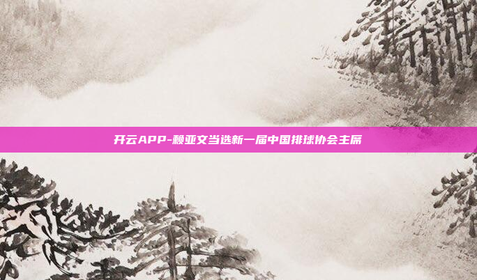 开云APP-赖亚文当选新一届中国排球协会主席